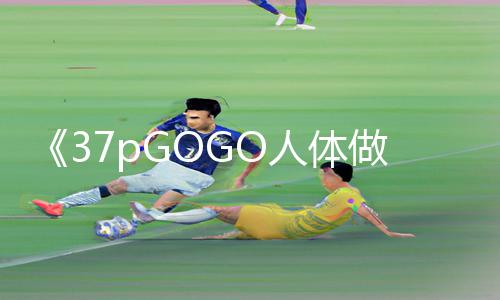 《37pGOGO人体做爰大胆图片：探索新世界，游戏攻略分享APP下载及手游教程》