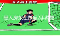 黑人房东在做爰2手游教程：无限体验，尽在APP下载！